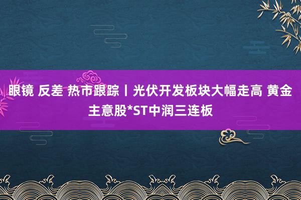 眼镜 反差 热市跟踪丨光伏开发板块大幅走高 黄金主意股*ST中润三连板