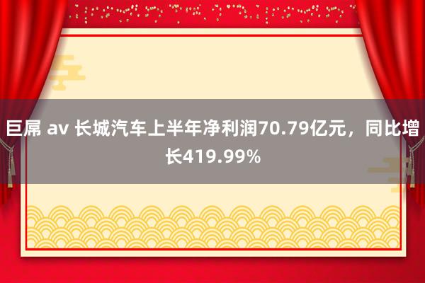 巨屌 av 长城汽车上半年净利润70.79亿元，同比增长419.99%