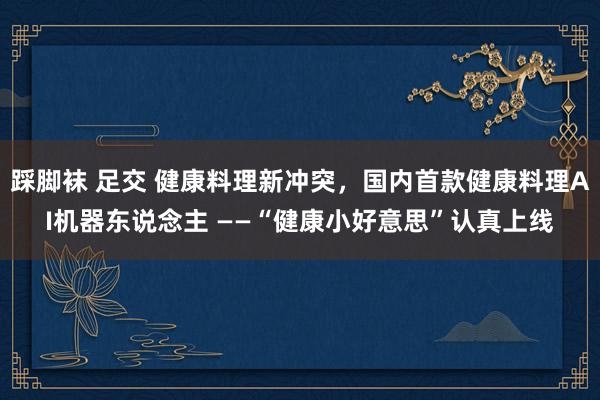 踩脚袜 足交 健康料理新冲突，国内首款健康料理AI机器东说念主 ——“健康小好意思”认真上线