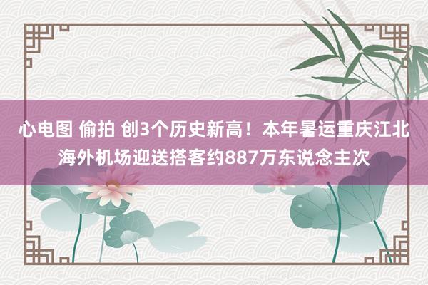 心电图 偷拍 创3个历史新高！本年暑运重庆江北海外机场迎送搭客约887万东说念主次