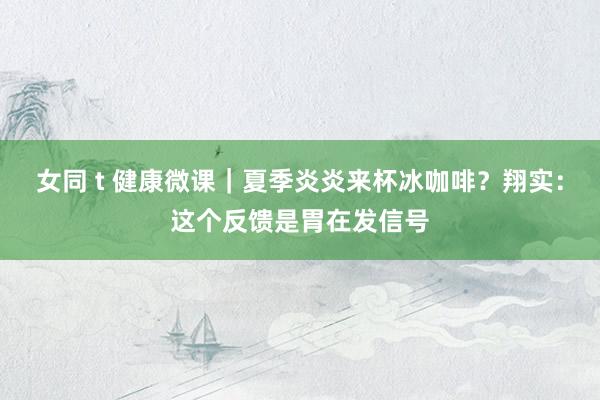 女同 t 健康微课｜夏季炎炎来杯冰咖啡？翔实：这个反馈是胃在发信号