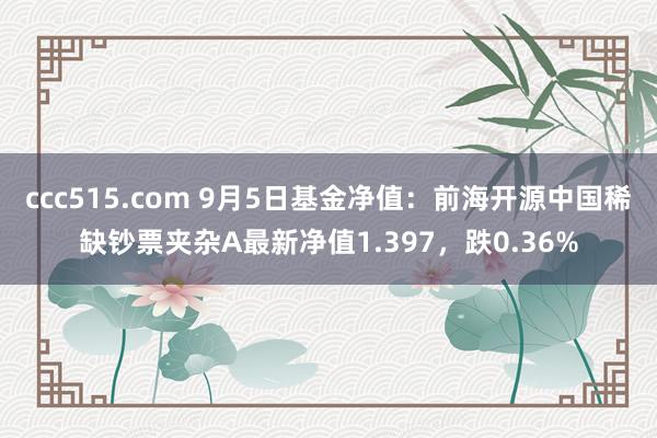 ccc515.com 9月5日基金净值：前海开源中国稀缺钞票夹杂A最新净值1.397，跌0.36%