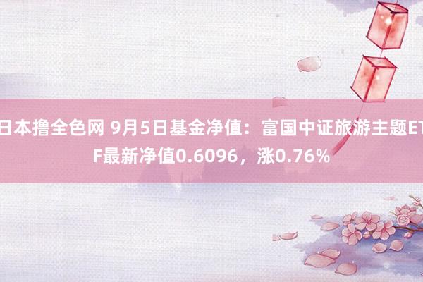 日本撸全色网 9月5日基金净值：富国中证旅游主题ETF最新净值0.6096，涨0.76%