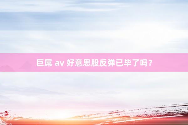 巨屌 av 好意思股反弹已毕了吗？