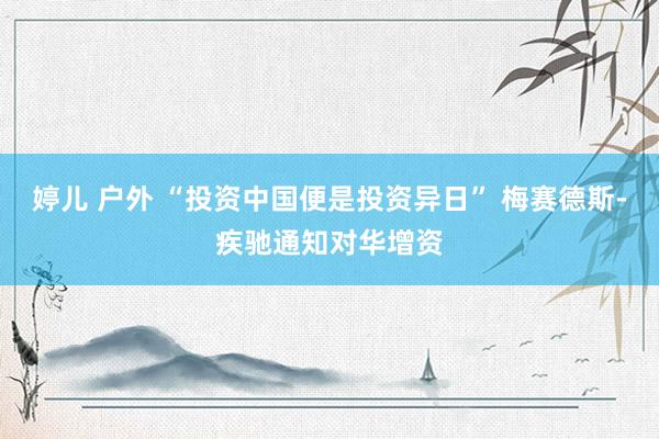 婷儿 户外 “投资中国便是投资异日” 梅赛德斯-疾驰通知对华增资