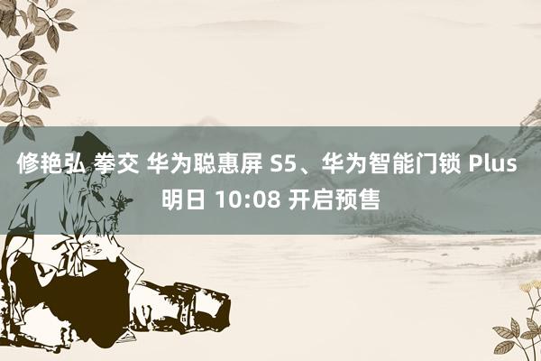 修艳弘 拳交 华为聪惠屏 S5、华为智能门锁 Plus 明日 10:08 开启预售