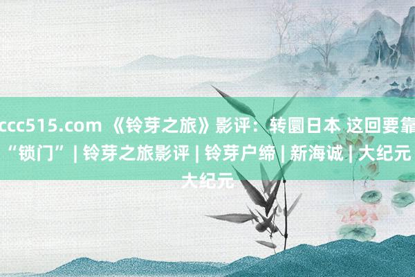 ccc515.com 《铃芽之旅》影评：转圜日本 这回要靠“锁门” | 铃芽之旅影评 | 铃芽户缔 | 新海诚 | 大纪元