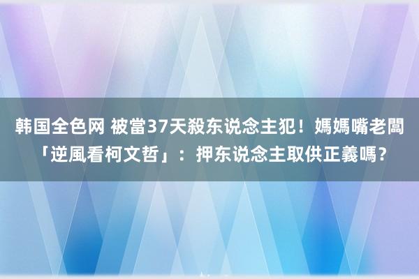 韩国全色网 被當37天殺东说念主犯！媽媽嘴老闆「逆風看柯文哲」：押东说念主取供正義嗎？