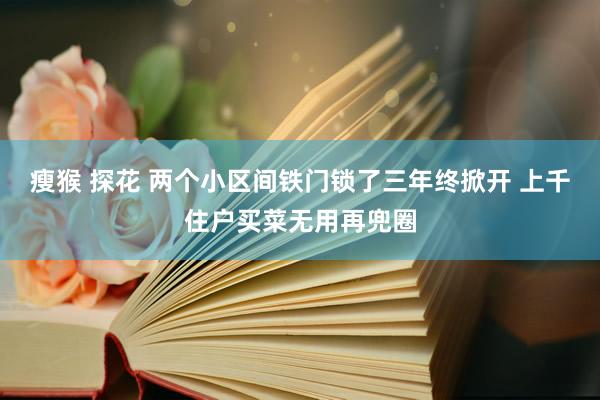 瘦猴 探花 两个小区间铁门锁了三年终掀开 上千住户买菜无用再兜圈