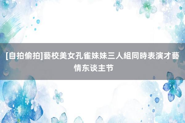 [自拍偷拍]藝校美女孔雀妹妹三人組同時表演才藝 情东谈主节