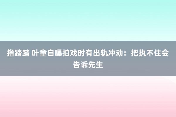 撸踏踏 叶童自曝拍戏时有出轨冲动：把执不住会告诉先生