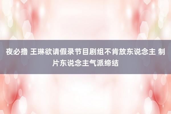 夜必撸 王琳欲请假录节目剧组不肯放东说念主 制片东说念主气派缔结