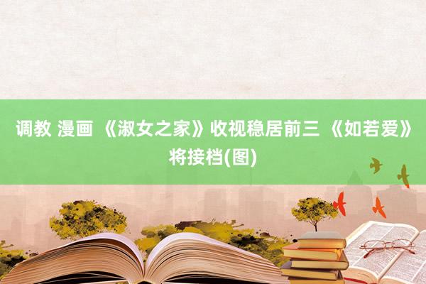 调教 漫画 《淑女之家》收视稳居前三 《如若爱》将接档(图)