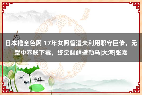 日本撸全色网 17年女照管遭夫利用职守巨债，无望中春联下毒，终觉醒峭壁勒马|大海|张嘉