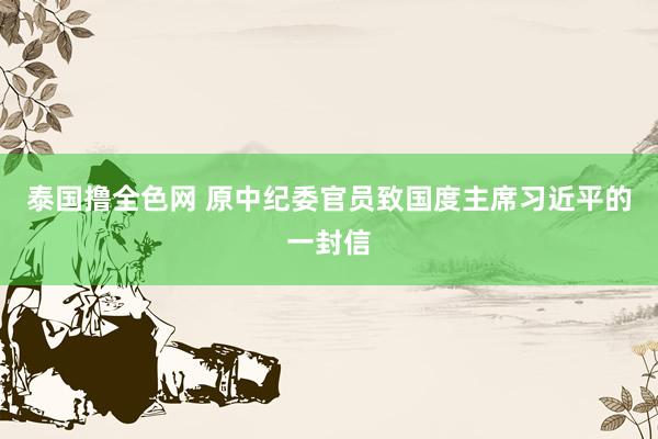 泰国撸全色网 原中纪委官员致国度主席习近平的一封信