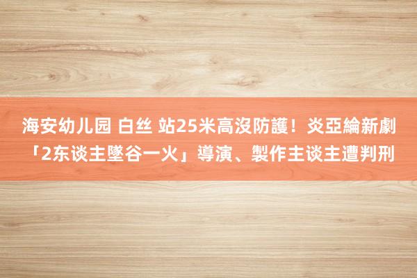 海安幼儿园 白丝 站25米高沒防護！炎亞綸新劇「2东谈主墜谷一火」　導演、製作主谈主遭判刑