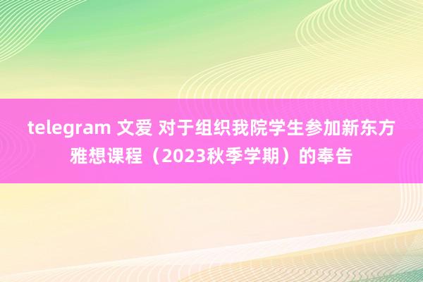 telegram 文爱 对于组织我院学生参加新东方雅想课程（2023秋季学期）的奉告