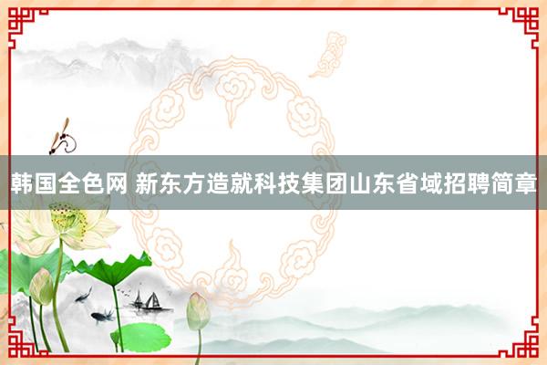 韩国全色网 新东方造就科技集团山东省域招聘简章