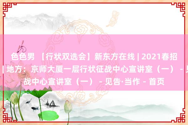 色色男 【行状双选会】新东方在线 | 2021春招 | 技能：4月7日 | 地方：京师大厦一层行状征战中心宣讲室（一）－见告·当作－首页