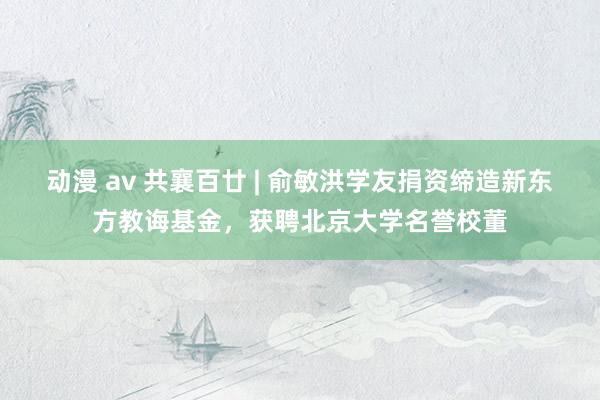 动漫 av 共襄百廿 | 俞敏洪学友捐资缔造新东方教诲基金，获聘北京大学名誉校董