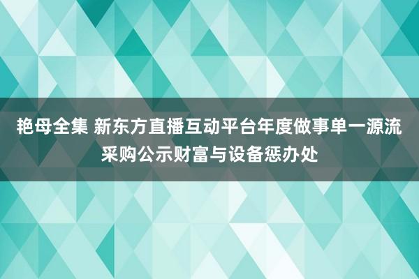 艳母全集 新东方直播互动平台年度做事单一源流采购公示财富与设备惩办处