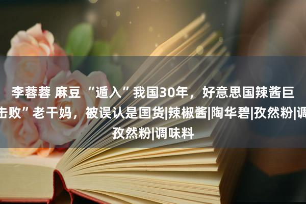 李蓉蓉 麻豆 “遁入”我国30年，好意思国辣酱巨头“击败”老干妈，被误认是国货|辣椒酱|陶华碧|孜然粉|调味料