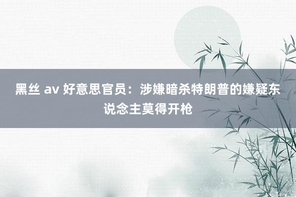 黑丝 av 好意思官员：涉嫌暗杀特朗普的嫌疑东说念主莫得开枪