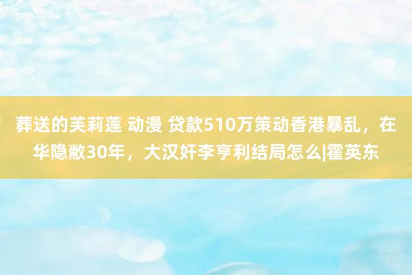 葬送的芙莉莲 动漫 贷款510万策动香港暴乱，在华隐敝30年，大汉奸李亨利结局怎么|霍英东