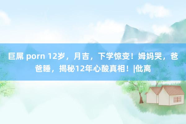 巨屌 porn 12岁，月吉，下学惊变！姆妈哭，爸爸睡，揭秘12年心酸真相！|仳离