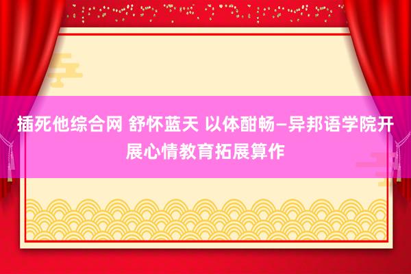 插死他综合网 舒怀蓝天 以体酣畅—异邦语学院开展心情教育拓展算作