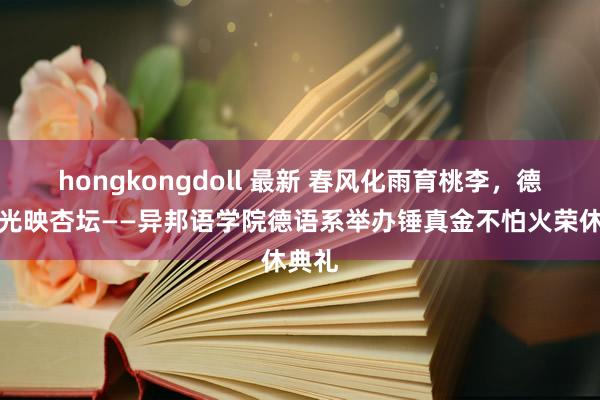 hongkongdoll 最新 春风化雨育桃李，德才荣光映杏坛——异邦语学院德语系举办锤真金不怕火荣休典礼