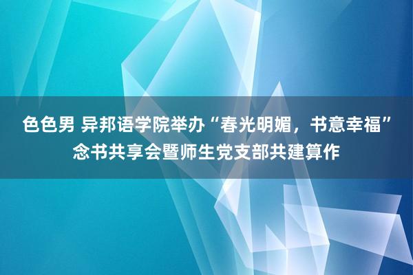 色色男 异邦语学院举办“春光明媚，书意幸福”念书共享会暨师生党支部共建算作