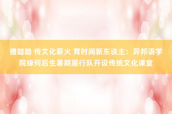 撸踏踏 传文化薪火 育时间新东谈主：异邦语学院缘何后生暑期履行队开设传统文化课堂