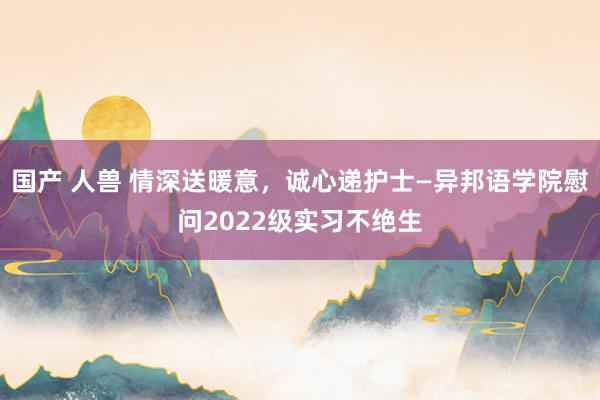 国产 人兽 情深送暖意，诚心递护士—异邦语学院慰问2022级实习不绝生