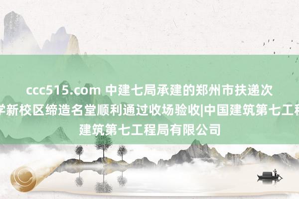 ccc515.com 中建七局承建的郑州市扶递次邦语高等中学新校区缔造名堂顺利通过收场验收|中国建筑第七工程局有限公司