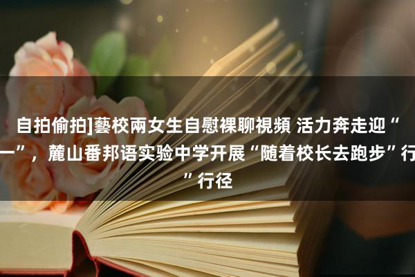 自拍偷拍]藝校兩女生自慰裸聊視頻 活力奔走迎“十一”，麓山番邦语实验中学开展“随着校长去跑步”行径