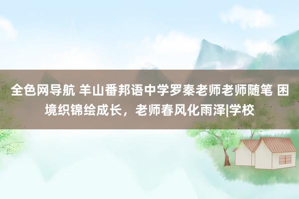 全色网导航 羊山番邦语中学罗秦老师老师随笔 困境织锦绘成长，老师春风化雨泽|学校