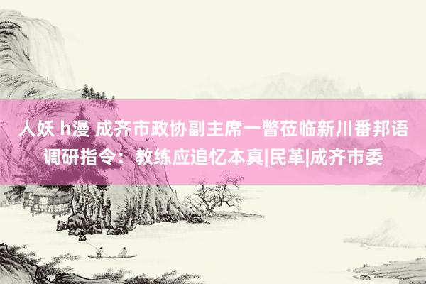 人妖 h漫 成齐市政协副主席一瞥莅临新川番邦语调研指令：教练应追忆本真|民革|成齐市委