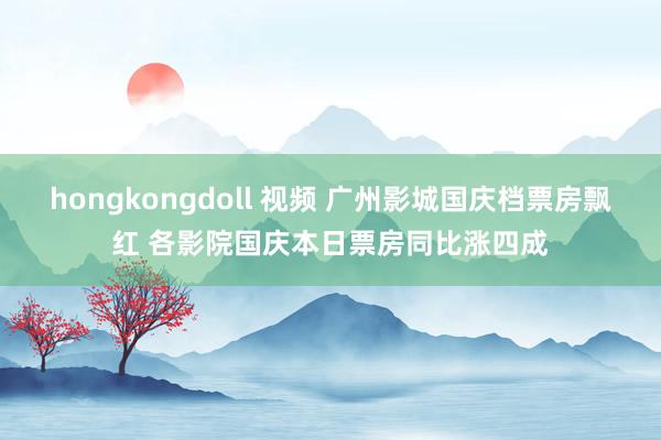 hongkongdoll 视频 广州影城国庆档票房飘红 各影院国庆本日票房同比涨四成