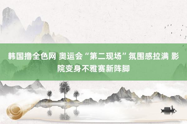 韩国撸全色网 奥运会“第二现场”氛围感拉满 影院变身不雅赛新阵脚