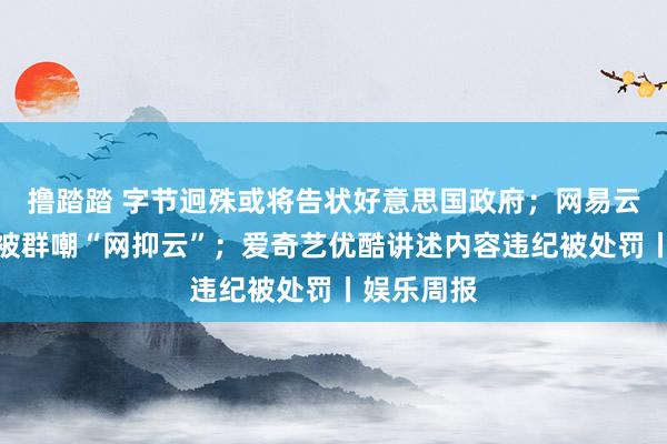 撸踏踏 字节迥殊或将告状好意思国政府；网易云音乐讲述被群嘲“网抑云”；爱奇艺优酷讲述内容违纪被处罚丨娱乐周报